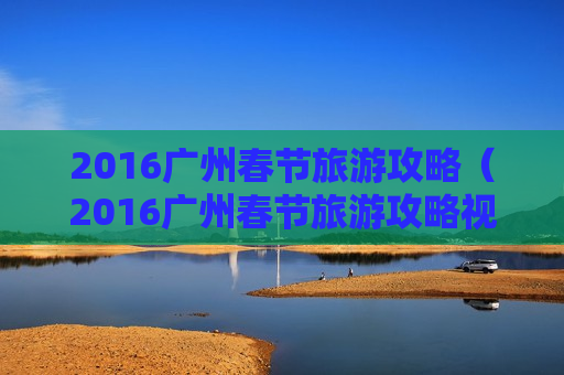 2016广州春节旅游攻略（2016广州春节旅游攻略视频）
