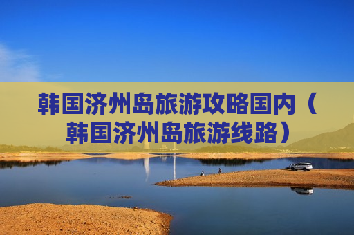 韩国济州岛旅游攻略国内（韩国济州岛旅游线路）