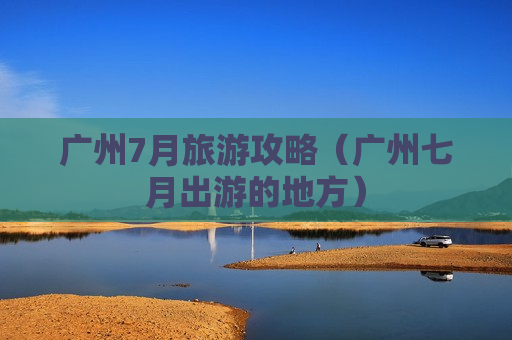 广州7月旅游攻略（广州七月出游的地方）