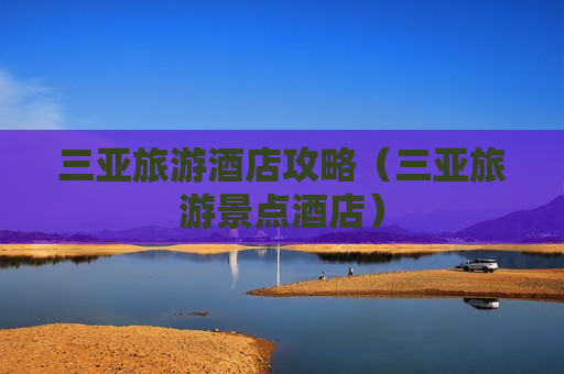 三亚旅游酒店攻略（三亚旅游景点酒店）