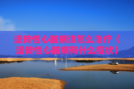 遗传性心脏病该怎么治疗（遗传性心脏病有什么症状）