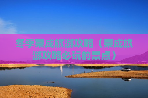 冬季荣成旅游攻略（荣成旅游攻略必玩的景点）
