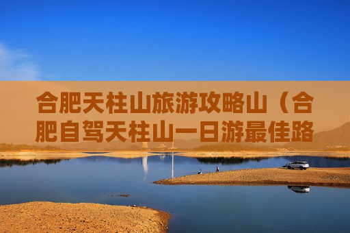 合肥天柱山旅游攻略山（合肥自驾天柱山一日游最佳路线）