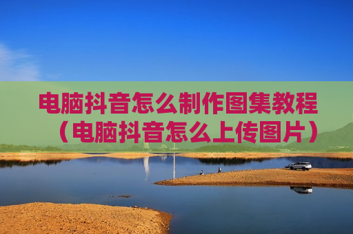 电脑抖音怎么制作图集教程（电脑抖音怎么上传图片）