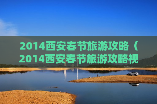 2014西安春节旅游攻略（2014西安春节旅游攻略视频）