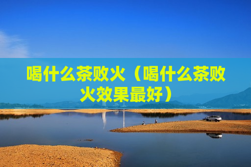 喝什么茶败火（喝什么茶败火效果最好）