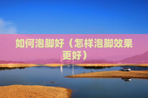 如何泡脚好（怎样泡脚效果更好）
