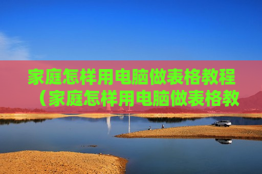家庭怎样用电脑做表格教程（家庭怎样用电脑做表格教程视频）