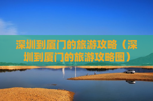 深圳到厦门的旅游攻略（深圳到厦门的旅游攻略图）