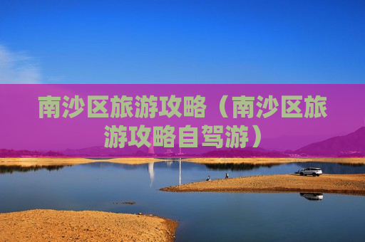 南沙区旅游攻略（南沙区旅游攻略自驾游）