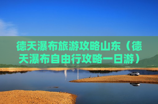 德天瀑布旅游攻略山东（德天瀑布自由行攻略一日游）