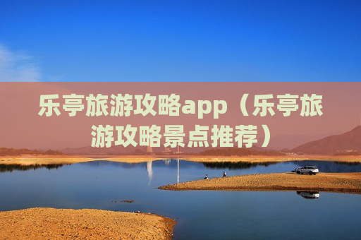 乐亭旅游攻略app（乐亭旅游攻略景点推荐）