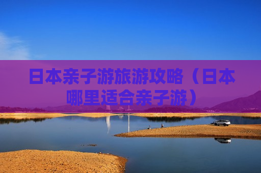 日本亲子游旅游攻略（日本哪里适合亲子游）