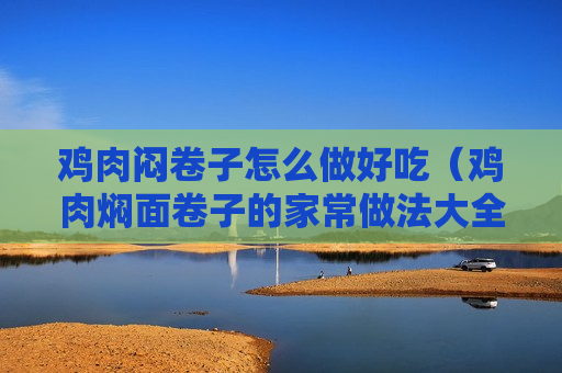 鸡肉闷卷子怎么做好吃（鸡肉焖面卷子的家常做法大全）
