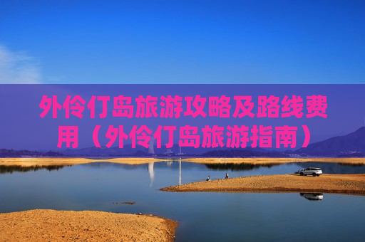 外伶仃岛旅游攻略及路线费用（外伶仃岛旅游指南）