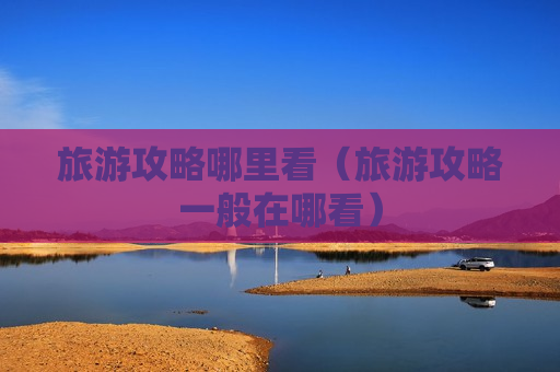 旅游攻略哪里看（旅游攻略一般在哪看）