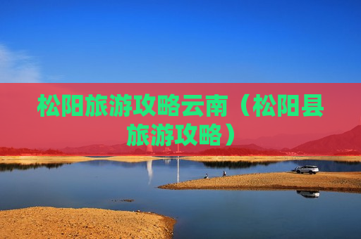 松阳旅游攻略云南（松阳县旅游攻略）