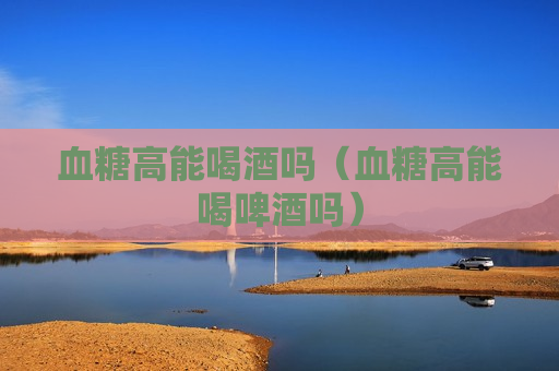 血糖高能喝酒吗（血糖高能喝啤酒吗）