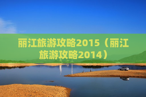 丽江旅游攻略2015（丽江旅游攻略2014）