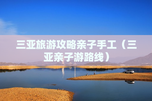 三亚旅游攻略亲子手工（三亚亲子游路线）