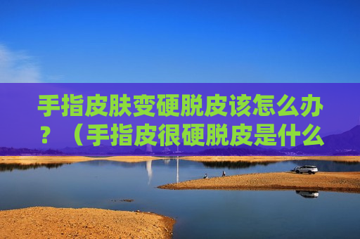 手指皮肤变硬脱皮该怎么办？（手指皮很硬脱皮是什么原因）