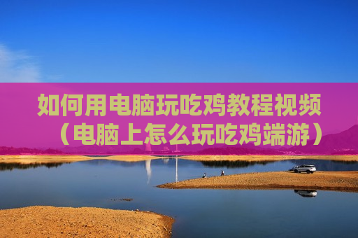 如何用电脑玩吃鸡教程视频（电脑上怎么玩吃鸡端游）