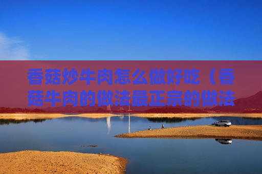 香菇炒牛肉怎么做好吃（香菇牛肉的做法最正宗的做法）