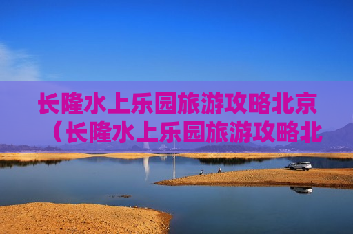长隆水上乐园旅游攻略北京（长隆水上乐园旅游攻略北京地图）