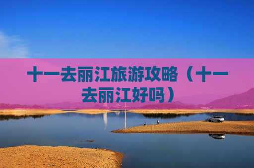 十一去丽江旅游攻略（十一去丽江好吗）