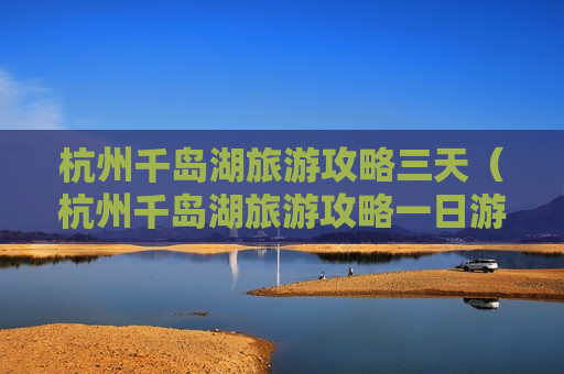 杭州千岛湖旅游攻略三天（杭州千岛湖旅游攻略一日游多少钱）