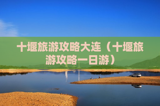十堰旅游攻略大连（十堰旅游攻略一日游）