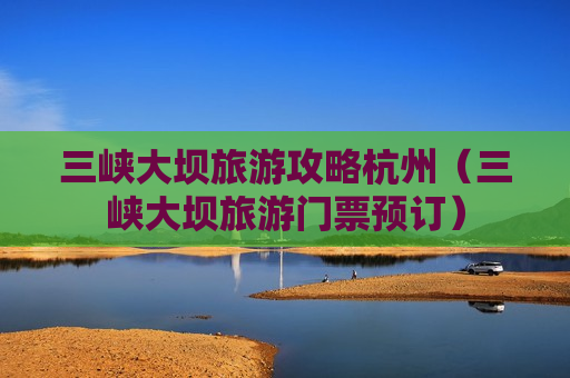 三峡大坝旅游攻略杭州（三峡大坝旅游门票预订）