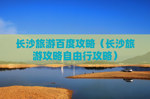 长沙旅游百度攻略（长沙旅游攻略自由行攻略）