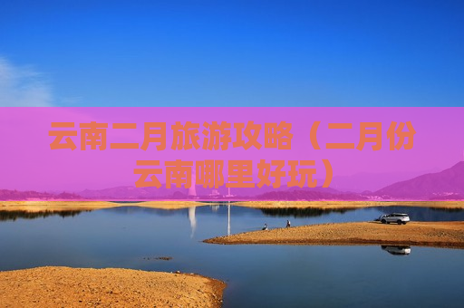云南二月旅游攻略（二月份云南哪里好玩）