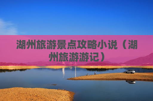 湖州旅游景点攻略小说（湖州旅游游记）