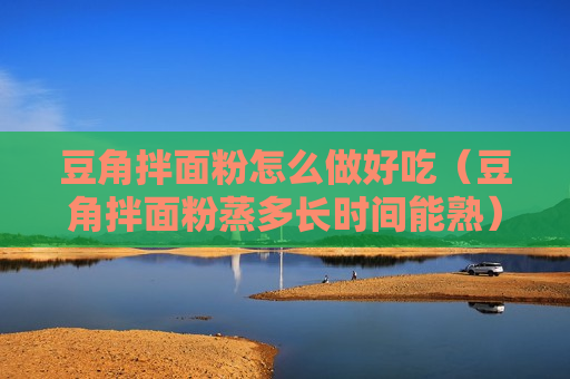 豆角拌面粉怎么做好吃（豆角拌面粉蒸多长时间能熟）