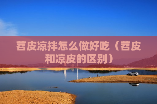 苕皮凉拌怎么做好吃（苕皮和凉皮的区别）
