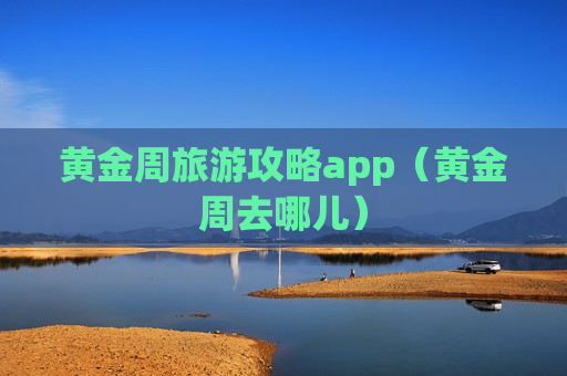 黄金周旅游攻略app（黄金周去哪儿）