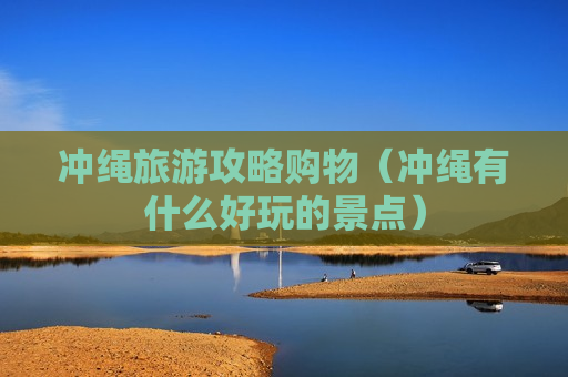 冲绳旅游攻略购物（冲绳有什么好玩的景点）