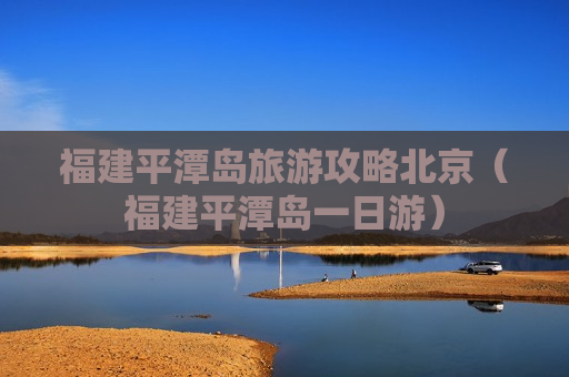 福建平潭岛旅游攻略北京（福建平潭岛一日游）