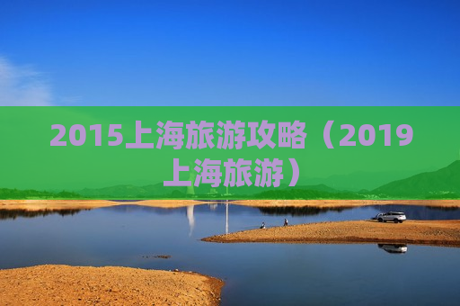 2015上海旅游攻略（2019上海旅游）