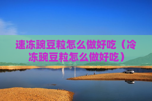 速冻豌豆粒怎么做好吃（冷冻豌豆粒怎么做好吃）