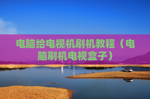 电脑给电视机刷机教程（电脑刷机电视盒子）