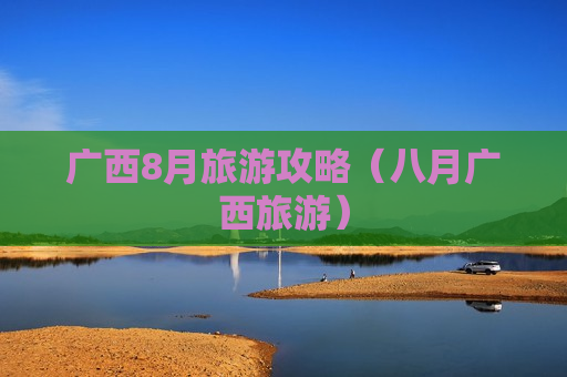 广西8月旅游攻略（八月广西旅游）