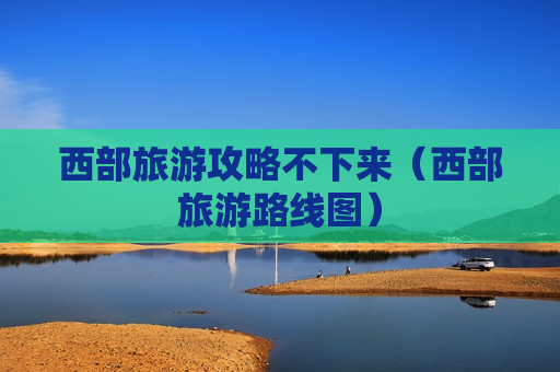 西部旅游攻略不下来（西部旅游路线图）