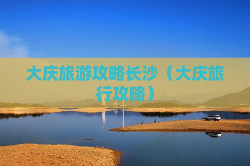 大庆旅游攻略长沙（大庆旅行攻略）