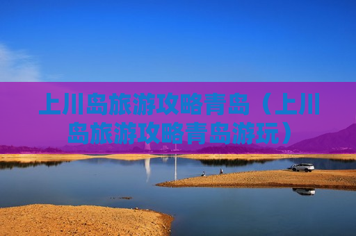 上川岛旅游攻略青岛（上川岛旅游攻略青岛游玩）