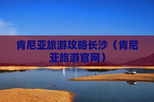 肯尼亚旅游攻略长沙（肯尼亚旅游官网）