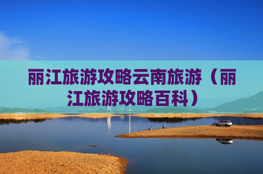丽江旅游攻略云南旅游（丽江旅游攻略百科）