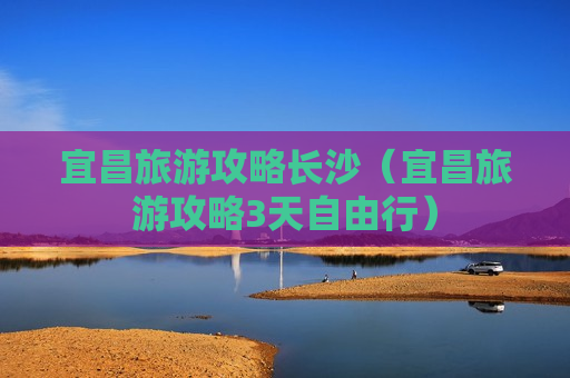 宜昌旅游攻略长沙（宜昌旅游攻略3天自由行）